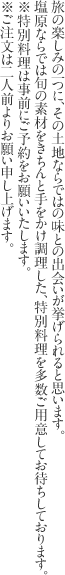 旅の楽しみの一つに、その土地ならではの味との出会いが挙げられると思います。
塩原ならでは旬の素材をきちんと手をかけ調理した、特別料理を多数ご用意してお待ちしております。
※特別料理は事前にご予約をお願いいたします。
※ご注文は二人前よりお願い申し上げます。