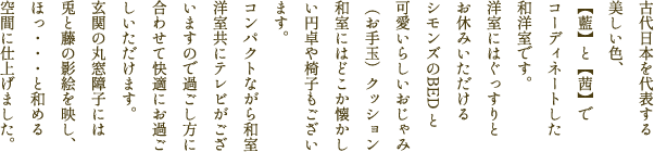 古代日本を代表する美しい色、藍と茜でコーディネートした和洋室です。洋室にはぐっすりとお休みいただけるシモンズのBED と可愛いらしいおじゃみ（お手玉）クッション、和室にはどこか懐かしい円卓や椅子もございます。コンパクトながら和室、洋室共にテレビがございますので過ごし方に合わせて快適にお過ごしいただけます。玄関の丸窓障子には兎と藤の影絵を映し、ほっ・・・と和める空間に仕上げました。