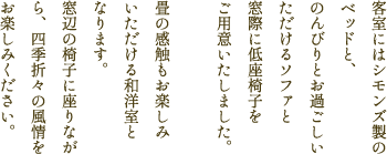 客室にはシモンズ製のベッドと、のんびりとお過ごしいただけるソファと窓際に低座椅をご用意いたしました。畳の感触も楽しみいただける和洋室となります。窓辺の椅子に座りながら、四季折々の風情をお楽しみください。
