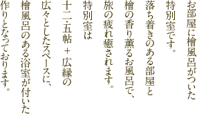 お部屋に檜風呂がついた特別室です。落ち着きのある部屋と檜の香りが薫るお風呂で、旅の疲れ癒されます。特別室は十二・五帖＋広緑の広々としたスペースに、檜風呂のある浴室が付いた作りとなっております。