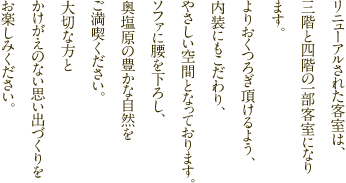 リニューアルされた客室は、三階と四階の一部客室になります。よりおくつろぎ頂けるよう、内装にもこだわり、やさしい空間となっております。ソファに腰を下ろし、奥塩原の豊かな自然をご満喫ください。大切な方とかけがえのない思い出づくりをお楽しみください。