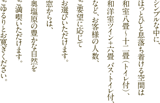 シンプルな中に、ほっとひと息落ち着ける空間は和室八畳～十二畳（トイレ付き）、和洋室ツイン＋六畳バス・トイレ付、など、お客様の人数、ご要望に応じて、お選びいただけます。窓からは、奥塩原の豊かな自然をご満喫いただけます。ごゆるりとお寛ぎください。