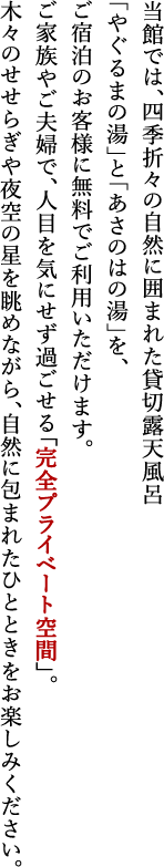当館では、四季折々の自然に囲まれた貸切露天風呂「やぐるまの湯」と「あさのはの湯」を、ご宿泊のお客様に無料でご利用いただけます。ご家族やご夫婦で、人目を気にせず過ごせる「完全プライベート空間」。木々のせせらぎや夜空の星を眺めながら、自然に包まれたひとときをお楽しみください。