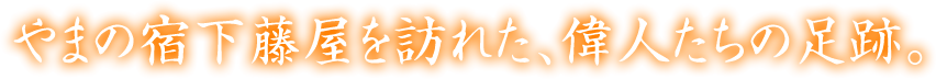 やまの宿下藤屋を訪れた、偉人たちの足跡。